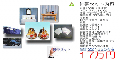 付帯セット内容　礼状100枚（塩付き）、ドライアイス10Kg、骨壷（白切立ち7寸名入り）、遺影写真（四つ切＋2L）、写真額、自宅用枕飾り・後飾り、仏具、式場案内看板×1、受付セット×1、焼香セット×1、祭壇前経机・仏具セット、各種消耗品（帳面含む）、祭壇用果物盛1対、病院へのお迎え、役所手続き・斎場予約代行、施行運営、納棺を含む各種人件費　合計221,325円を17万円